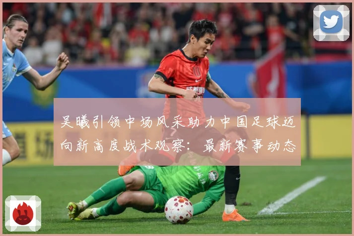 吴曦引领中场风采助力中国足球迈向新高度战术观察：最新赛事动态与深度分析