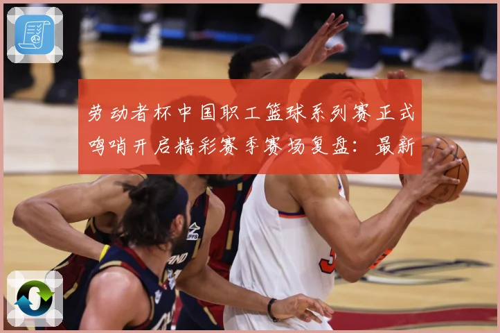 劳动者杯中国职工篮球系列赛正式鸣哨开启精彩赛季赛场复盘：最新赛事动态与深度分析