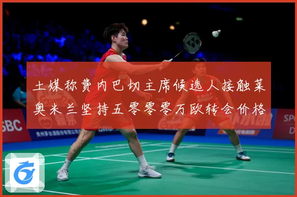 土媒称费内巴切主席候选人接触莱奥米兰坚持五零零零万欧转会价格战术观察：最新赛事动态与深度分析