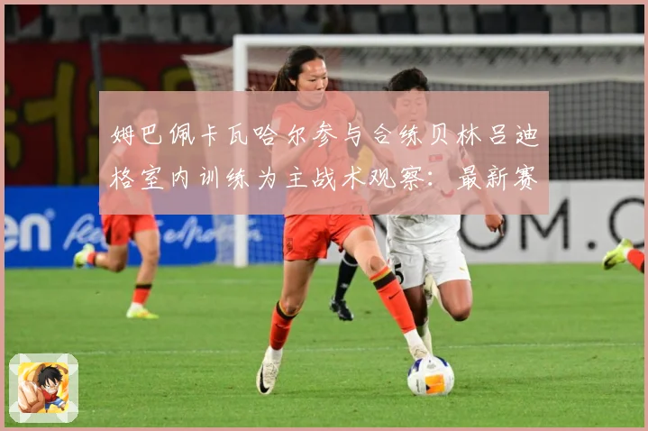 姆巴佩卡瓦哈尔参与合练贝林吕迪格室内训练为主战术观察：最新赛事动态与深度分析
