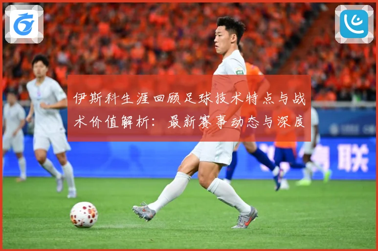 伊斯科生涯回顾足球技术特点与战术价值解析：最新赛事动态与深度分析