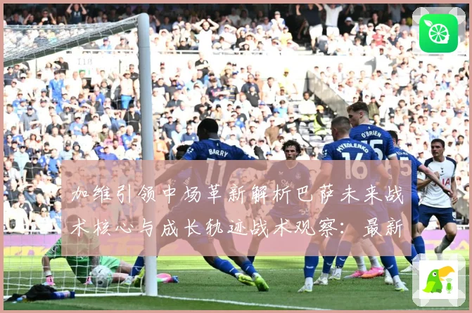 加维引领中场革新解析巴萨未来战术核心与成长轨迹战术观察：最新赛事动态与深度分析