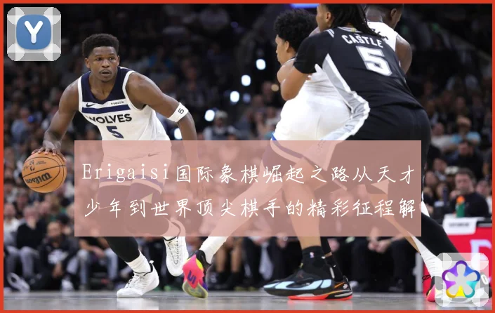 Erigaisi国际象棋崛起之路从天才少年到世界顶尖棋手的精彩征程解析：最新赛事动态与深度分析