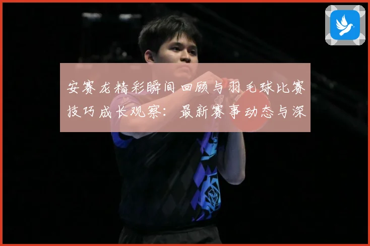 安赛龙精彩瞬间回顾与羽毛球比赛技巧成长观察：最新赛事动态与深度分析