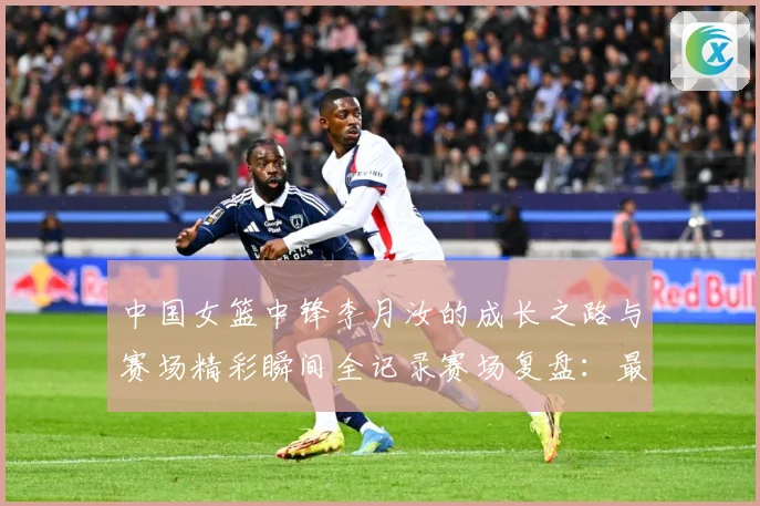 中国女篮中锋李月汝的成长之路与赛场精彩瞬间全记录赛场复盘：最新赛事动态与深度分析