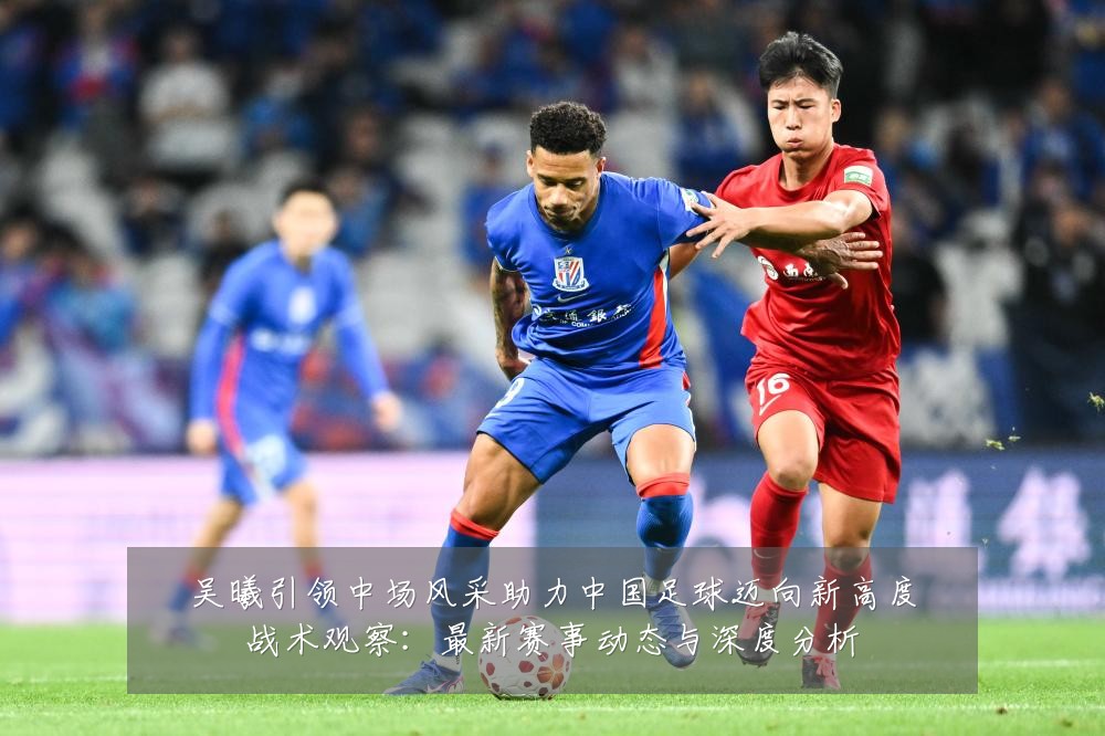 吴曦引领中场风采助力中国足球迈向新高度战术观察:最新赛事动态与深度分析
