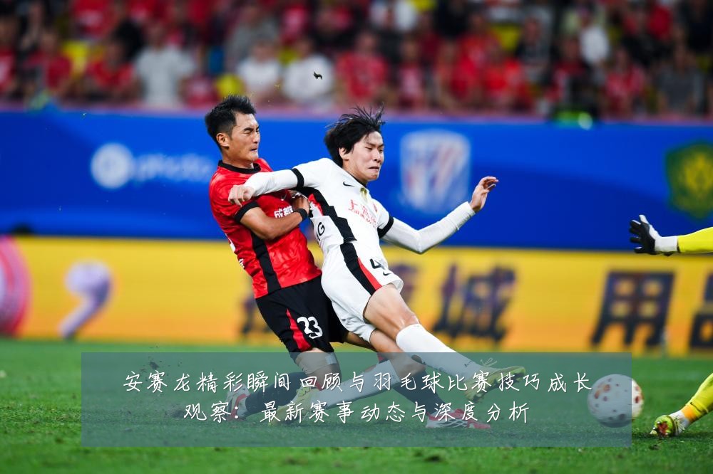 安赛龙精彩瞬间回顾与羽毛球比赛技巧成长观察:最新赛事动态与深度分析