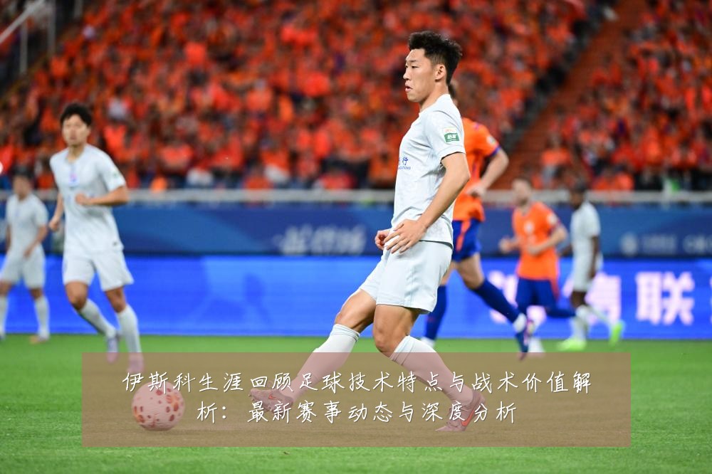 伊斯科生涯回顾足球技术特点与战术价值解析:最新赛事动态与深度分析